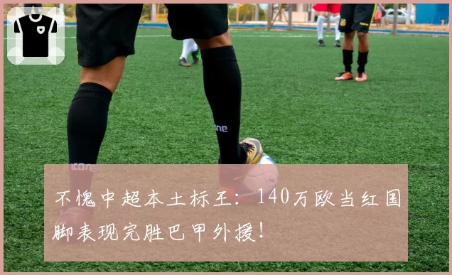 不愧中超本土标王：140万欧当红国脚表现完胜巴甲外援！