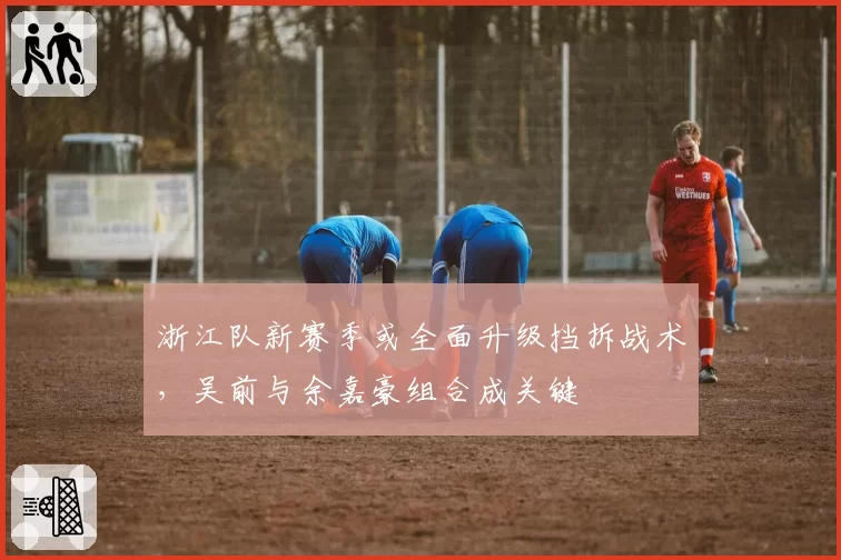 浙江队新赛季或全面升级挡拆战术，吴前与余嘉豪组合成关键