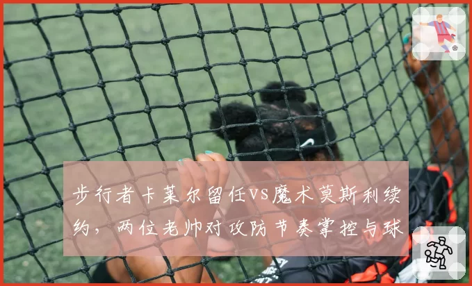 步行者卡莱尔留任vs魔术莫斯利续约，两位老帅对攻防节奏掌控与球队化学反应塑造对比