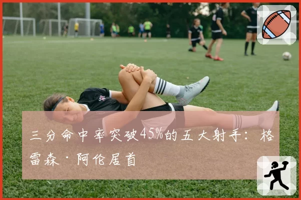 三分命中率突破45%的五大射手：格雷森·阿伦居首