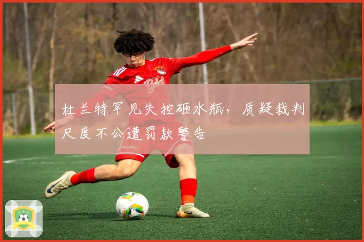 杜兰特罕见失控砸水瓶，质疑裁判尺度不公遭罚款警告