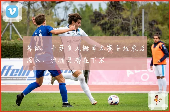 每体：卡萨多大概率本赛季结束后离队，沙特是潜在下家