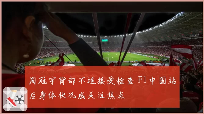 周冠宇背部不适接受检查 F1中国站后身体状况成关注焦点