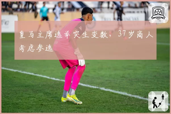 皇马主席选举突生变数,37岁商人考虑参选