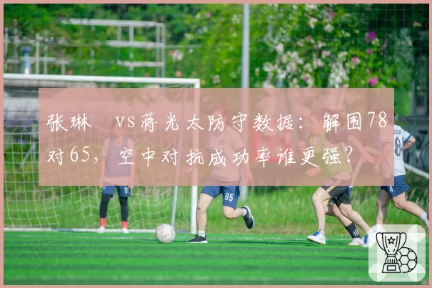 张琳芃vs蒋光太防守数据：解围78对65，空中对抗成功率谁更强？