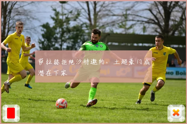萨拉赫拒绝沙特邀约,土超豪门成潜在下家