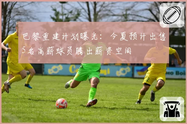 巴黎重建计划曝光：今夏预计出售5名高薪球员腾出薪资空间