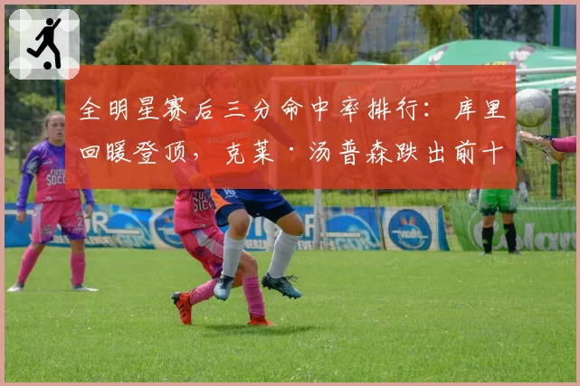 全明星赛后三分命中率排行：库里回暖登顶，克莱·汤普森跌出前十