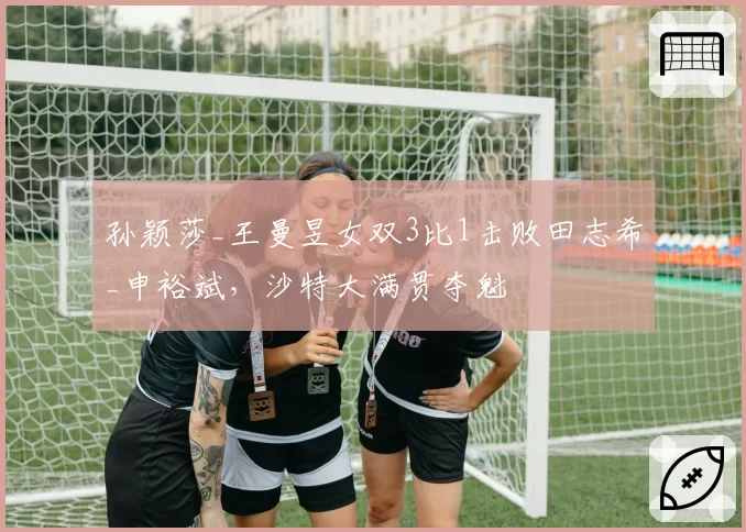 孙颖莎_王曼昱女双3比1击败田志希_申裕斌,沙特大满贯夺魁