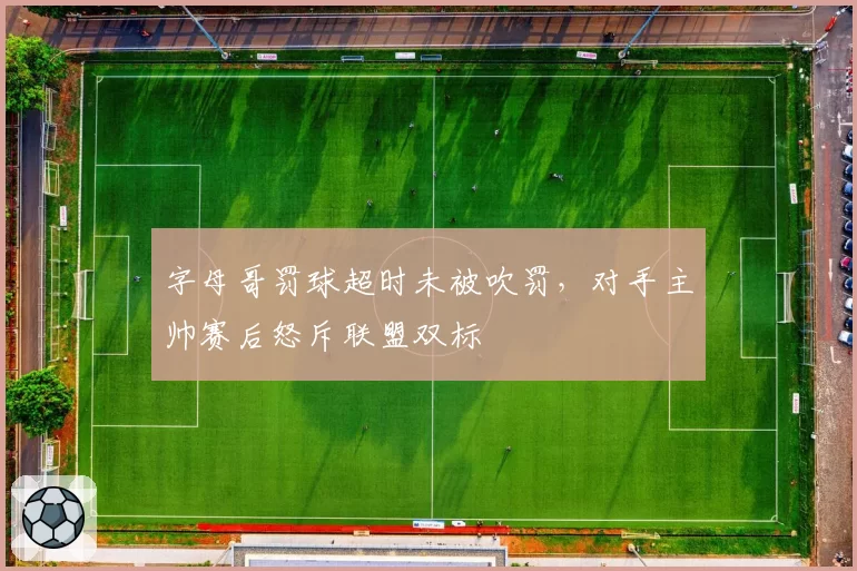 字母哥罚球超时未被吹罚，对手主帅赛后怒斥联盟双标