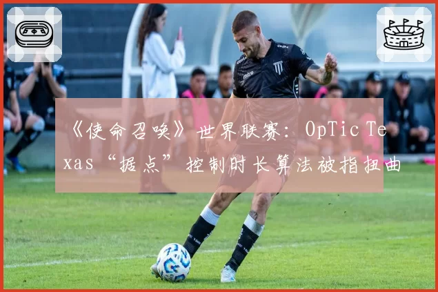 《使命召唤》世界联赛：OpTic Texas“据点”控制时长算法被指扭曲战术本质