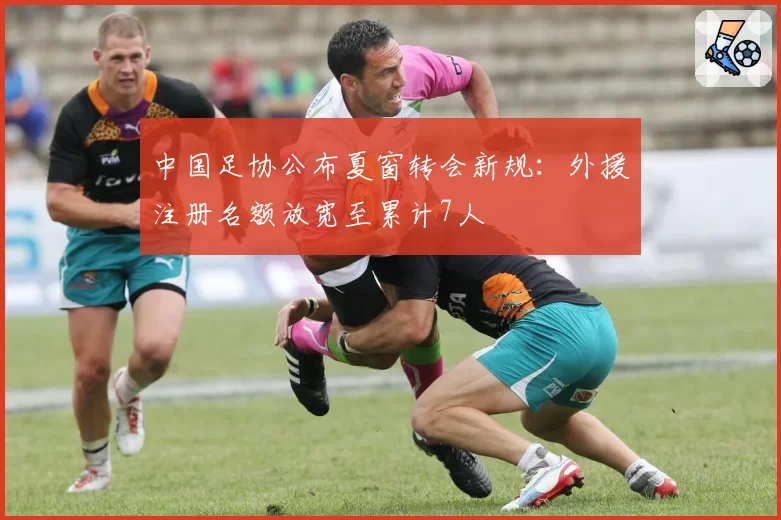 中国足协公布夏窗转会新规：外援注册名额放宽至累计7人