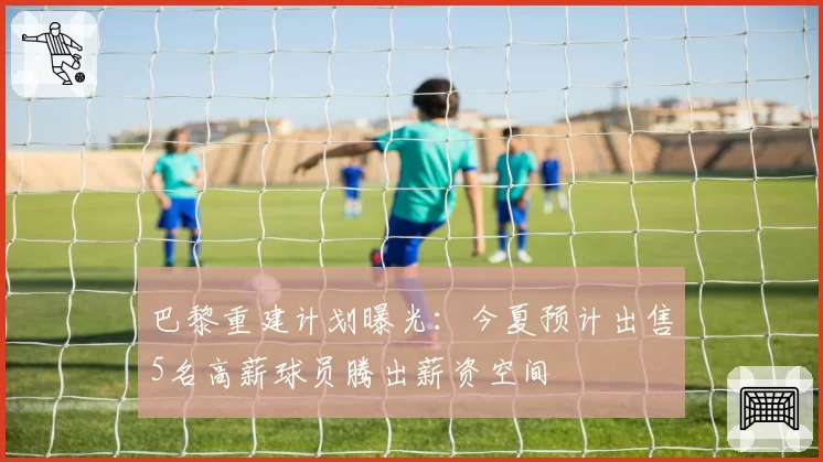 巴黎重建计划曝光：今夏预计出售5名高薪球员腾出薪资空间