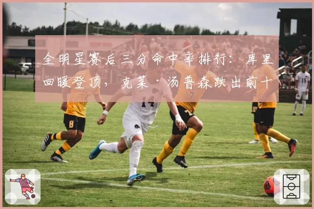 全明星赛后三分命中率排行：库里回暖登顶，克莱·汤普森跌出前十