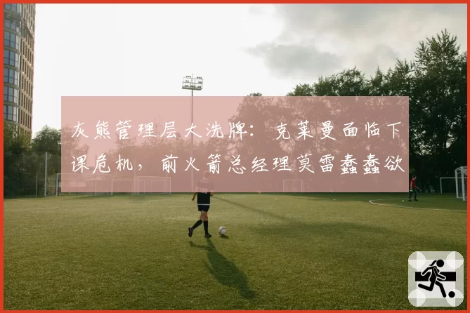 灰熊管理层大洗牌：克莱曼面临下课危机，前火箭总经理莫雷蠢蠢欲动