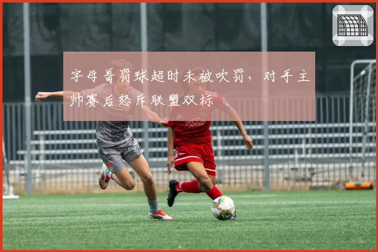 字母哥罚球超时未被吹罚,对手主帅赛后怒斥联盟双标
