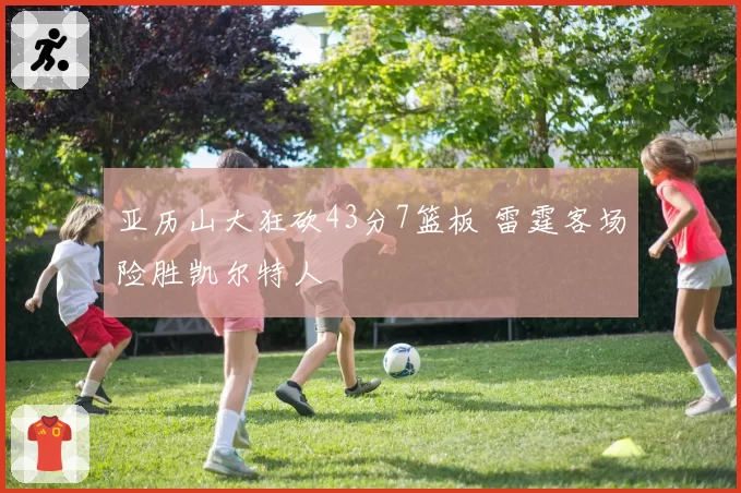 亚历山大狂砍43分7篮板 雷霆客场险胜凯尔特人