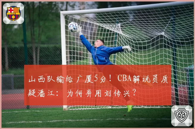 山西队输给广厦5分！CBA解说员质疑潘江：为何弃用刘传兴？