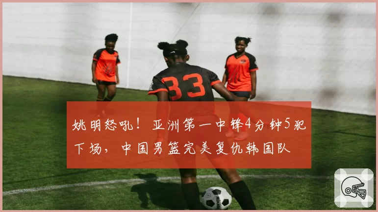 姚明怒吼！亚洲第一中锋4分钟5犯下场，中国男篮完美复仇韩国队