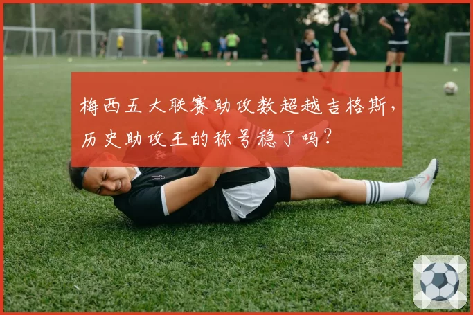 梅西五大联赛助攻数超越吉格斯,历史助攻王的称号稳了吗?