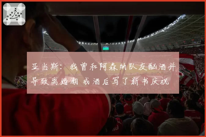 亚当斯:我曾和阿森纳队友酗酒并导致离婚潮 戒酒后写了新书庆祝