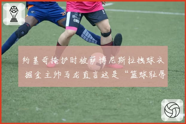 约基奇掩护时被萨博尼斯拉拽球衣 掘金主帅马龙直言这是“篮球耻辱”