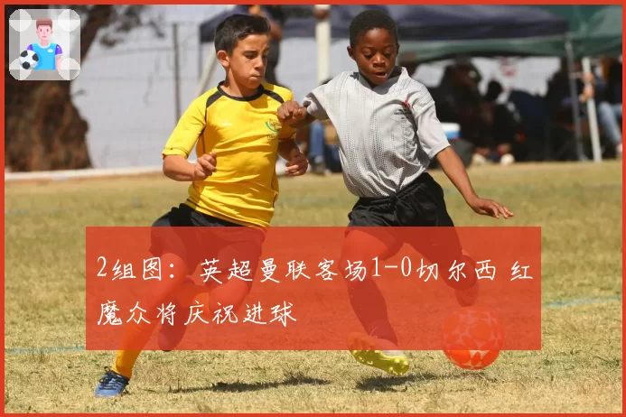 2组图：英超曼联客场1-0切尔西 红魔众将庆祝进球