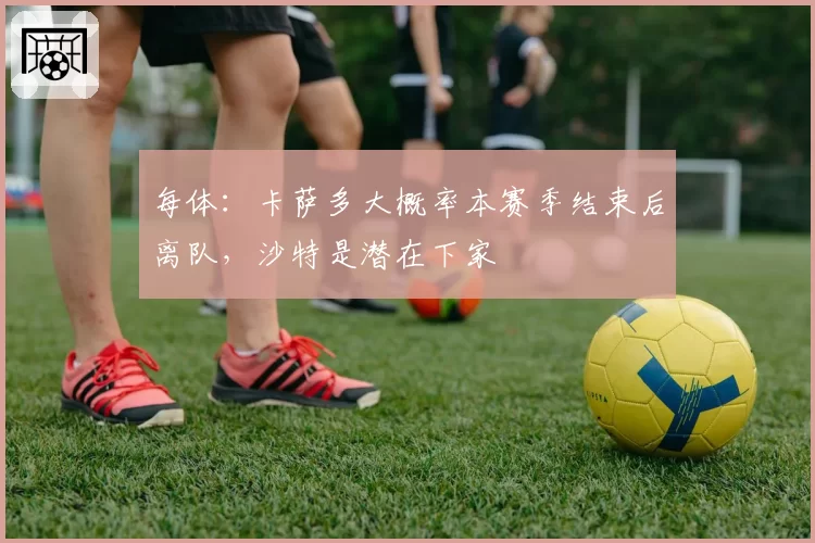 每体：卡萨多大概率本赛季结束后离队，沙特是潜在下家