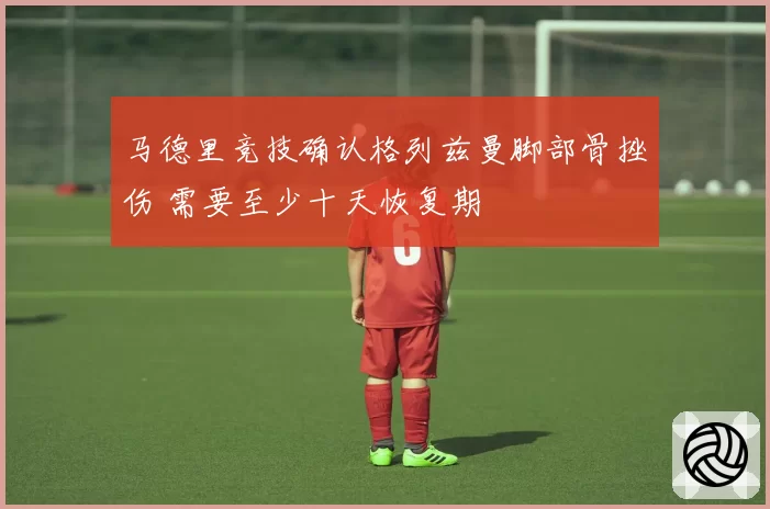马德里竞技确认格列兹曼脚部骨挫伤 需要至少十天恢复期