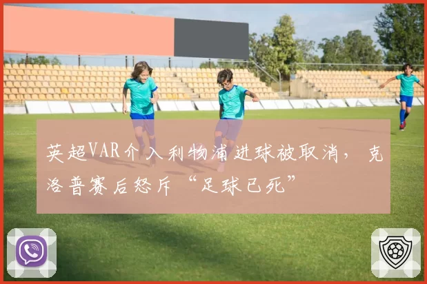 英超VAR介入利物浦进球被取消，克洛普赛后怒斥“足球已死”
