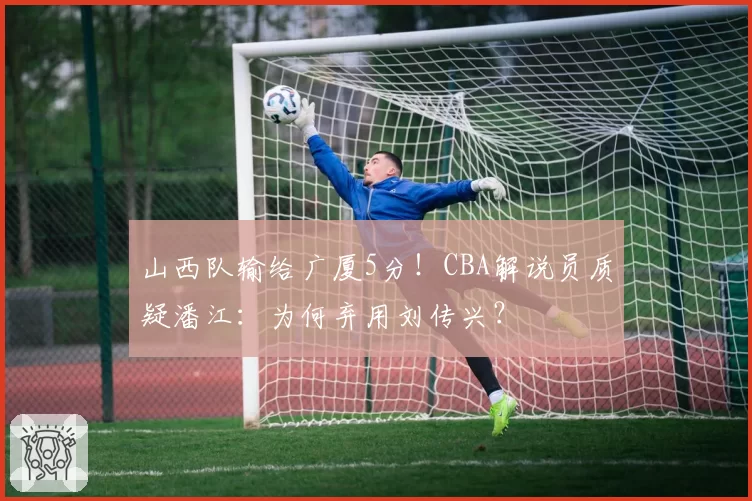 山西队输给广厦5分！CBA解说员质疑潘江：为何弃用刘传兴？