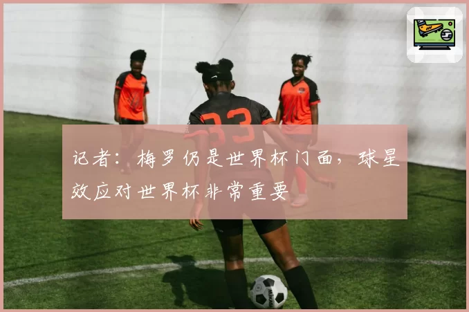 记者:梅罗仍是世界杯门面,球星效应对世界杯非常重要