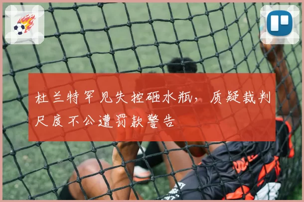 杜兰特罕见失控砸水瓶,质疑裁判尺度不公遭罚款警告