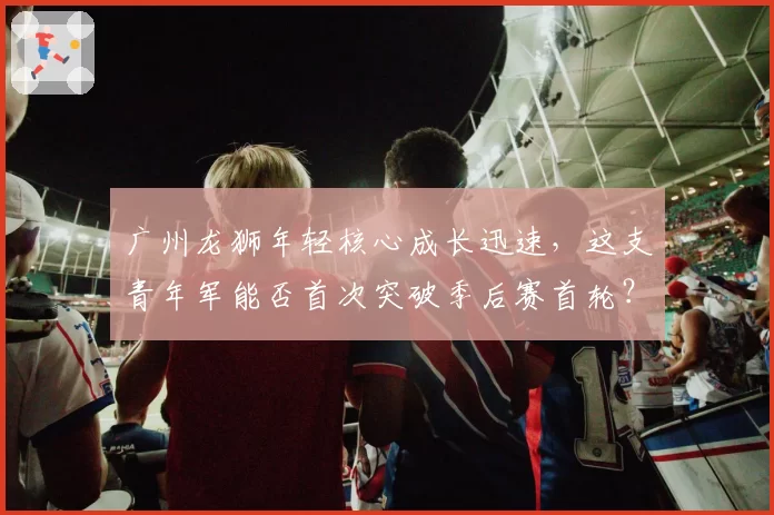 广州龙狮年轻核心成长迅速，这支青年军能否首次突破季后赛首轮？