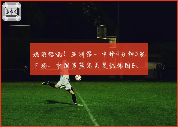 姚明怒吼！亚洲第一中锋4分钟5犯下场，中国男篮完美复仇韩国队
