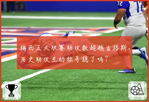 梅西五大联赛助攻数超越吉格斯,历史助攻王的称号稳了吗?