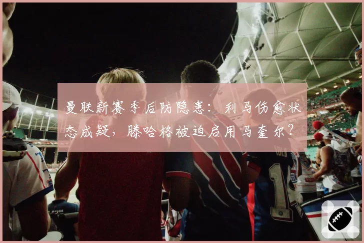 曼联新赛季后防隐患：利马伤愈状态成疑，滕哈格被迫启用马奎尔？