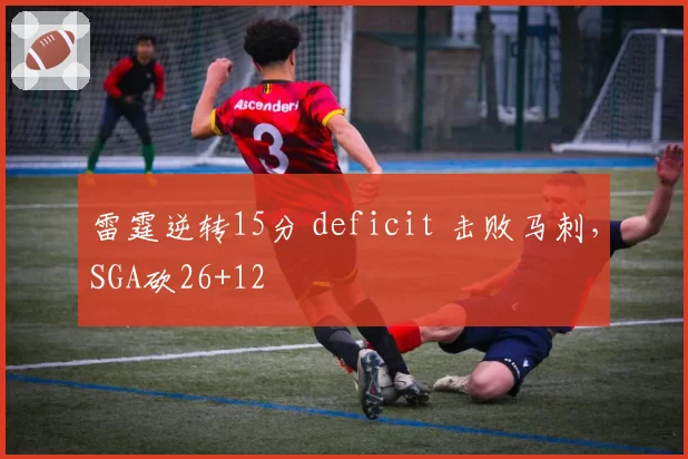 雷霆逆转15分 deficit 击败马刺，SGA砍26+12