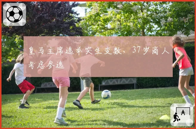 皇马主席选举突生变数，37岁商人考虑参选