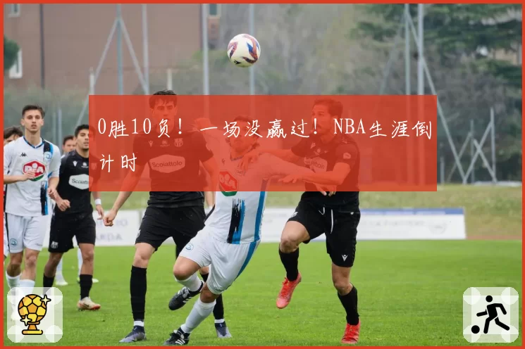 0胜10负！一场没赢过！NBA生涯倒计时