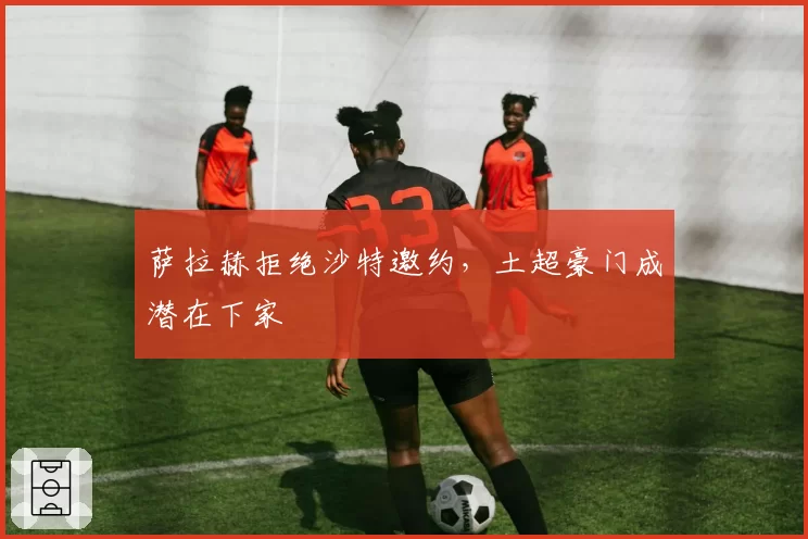 萨拉赫拒绝沙特邀约，土超豪门成潜在下家