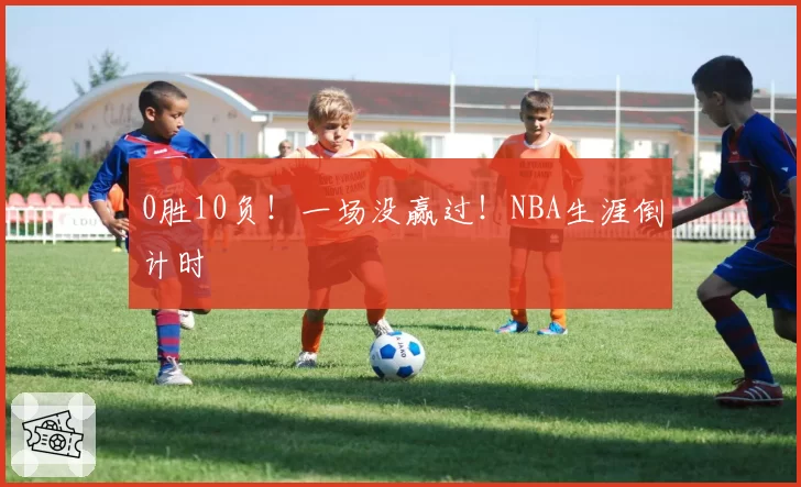 0胜10负！一场没赢过！NBA生涯倒计时