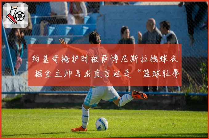 约基奇掩护时被萨博尼斯拉拽球衣 掘金主帅马龙直言这是“篮球耻辱”