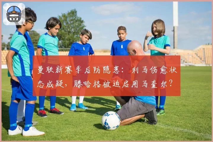 曼联新赛季后防隐患：利马伤愈状态成疑，滕哈格被迫启用马奎尔？